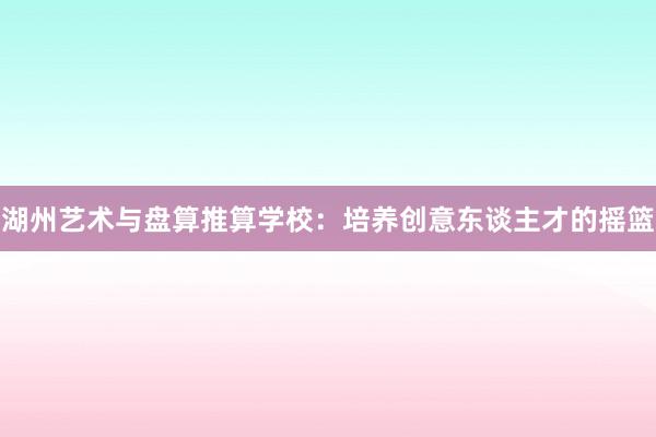 湖州艺术与盘算推算学校：培养创意东谈主才的摇篮