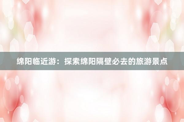 绵阳临近游：探索绵阳隔壁必去的旅游景点